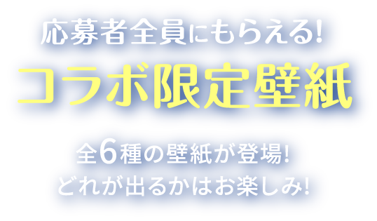 応募者全員にもらえる!コラボ限定壁紙 全6種の壁紙が登場! どれが出るかはお楽しみ!